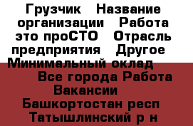 Грузчик › Название организации ­ Работа-это проСТО › Отрасль предприятия ­ Другое › Минимальный оклад ­ 26 000 - Все города Работа » Вакансии   . Башкортостан респ.,Татышлинский р-н